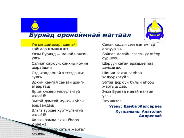 Буряад ороноймнай магтаал Yнгын дайдаар, хангай тайгаар нэмжыгшэ Үлзы Буряад — манай нангин үлгы. Саяан хадын сэлгеэн амяар арюудхан, Байгал далайн гэгээн долгёор сүршөөш. Сэлмэг сарюун, сэнхир номин шарайшни Сэдьхэлдэмнай хэзээдэшье зулгы Шэрүүн сагай ерээшье һаа дэлхэйдэ, Шинии заяан замһаа хадуурхагүйл. Эрхим хангал санзай шэнги агаарташ Эршэ хүсөөр элсүүлэнгүй яалайб! Эбтэй дорюун бүлын ёһоор жаргыш даа, Энхэ Буряад манай нангин үлгы. Эмтэй домтой мүнхын уһан аршаандаш Эльгэ зүрхөө хүртүүлэнгүй яалайб! Эхэ нютаг! Угэнь: Дамба Жалсараев Холын замда эхын ёһоор юрөөжэ, Хугжэмынь: Анатолий Андреевай Хүмүүн зондо хэтын жаргал хүсөөш. 