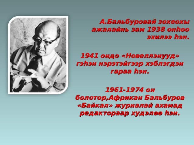 А.Бальбуровай зохеохы ажалайнь зам 1938 он h оо эхилээ h эн.  1941 ондо «Новеллэнууд» гэ h эн нэрэтэйгээр хэблэгдэн гараа h эн.  1961-1974 он болотор,Африкан Бальбуров «Байкал» журналай ахамад редактораар худэл өө h эн. 