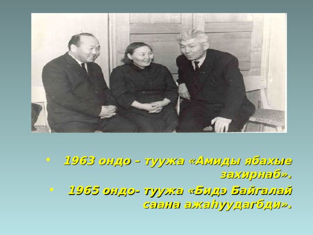 1963 ондо – туужа «Амиды ябахые захирнаб». 1965 ондо- туужа «Бидэ Байгалай саана ажа h уудагбди».  