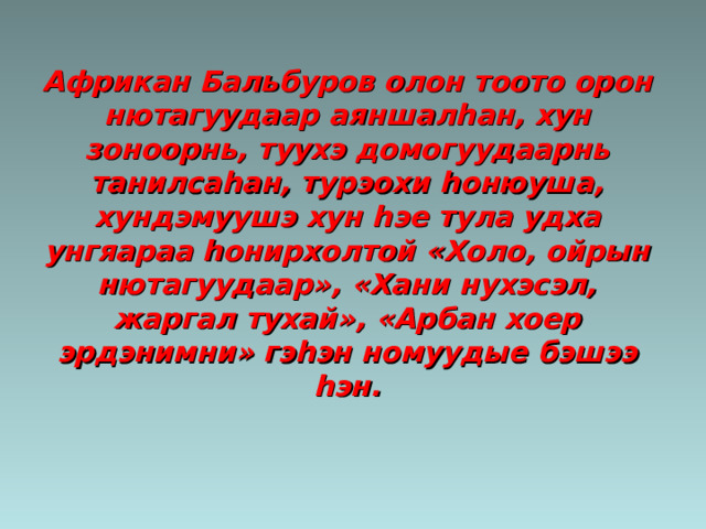 Африкан Бальбуров олон тоото орон нютагуудаар аяншал h ан, хун зоноорнь, туухэ домогуудаарнь танилса h ан, турэохи h онюуша, хундэмуушэ хун h эе тула удха унгяараа h онирхолтой «Холо, ойрын нютагуудаар», «Хани нухэсэл, жаргал тухай», «Арбан хоер эрдэнимни» гэ h эн номуудые бэшээ h эн. 
