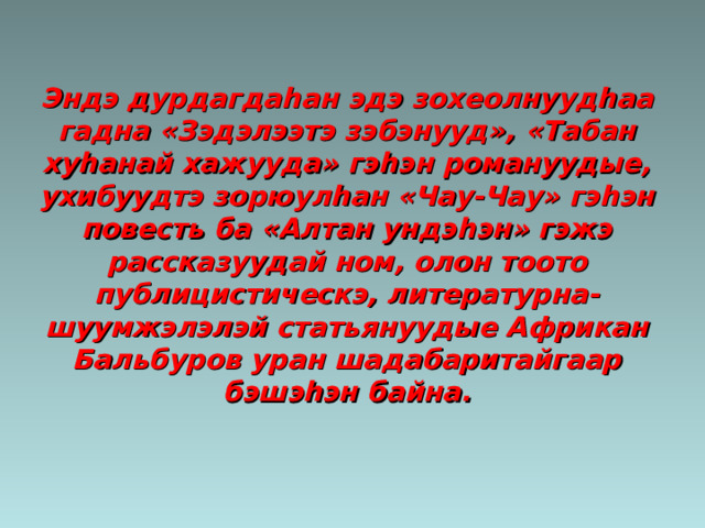 Эндэ дурдагда h ан эдэ зохеолнууд h аа гадна «Зэдэлээтэ зэбэнууд», «Табан ху h анай хажууда» гэ h эн романуудые, ухибуудтэ зорюул h ан «Чау-Чау» гэ h эн повесть ба «Алтан ундэ h эн» гэжэ рассказуудай ном, олон тоото публицистическэ, литературна- шуумжэлэлэй статьянуудые Африкан Бальбуров уран шадабаритайгаар бэшэ h эн байна. 
