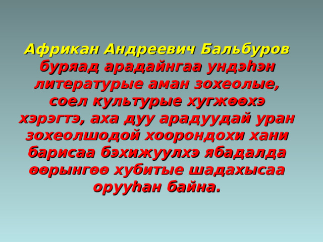 Африкан Андреевич Бальбуров буряад арадайнгаа ундэ h эн литературые аман зохеолые, соел культурые хугж өөхэ хэрэгтэ, аха дуу арадуудай уран зохеолшодой хоорондохи хани барисаа бэхижуулхэ ябадалда өөрынгөө хубитые шадахысаа оруу h ан байна. 