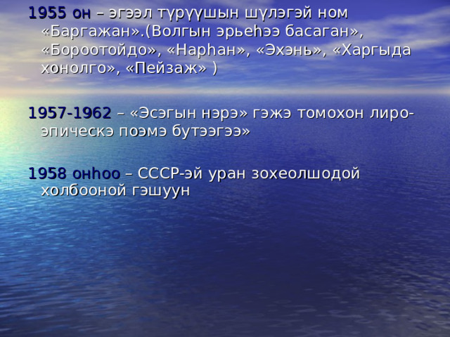 1955 он – эгээл тγрγγшын шγлэгэй ном «Баргажан».(Волгын эрье h ээ басаган», «Бороотойдо», «Нар h ан», «Эхэнь», «Харгыда хонолго», «Пейзаж» ) 1957-1962 – «Эсэгын нэрэ» гэжэ томохон лиро-эпическэ поэмэ бутээгээ» 1958 он h оо – СССР-эй уран зохеолшодой холбооной гэшуун 