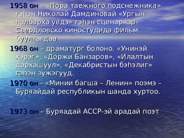 1958 он – «Пора таежного подснежника» гэ h эн Николай Дамдиновай «Ургын h албарха уедэ» гэ h эн сценаряар Свердловско киностудида фильм буулгагдаа 1968 он – драматург болоно. «Унинэй хэрэг», «Доржи Банзаров», «Илалтын дархашуул», «Декабристын бэ h элиг» гэ h эн зужэгууд. 1970 он - «Минии багша – Ленин» поэмэ – Буряайдай республикын шанда хуртоо. 1973 он – Буряадай АССР-эй арадай поэт 