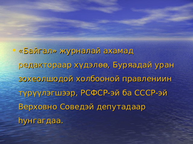 «Байгал» журналай ахамад редактораар хγдэлѳѳ, Буряадай уран зохеолшодой холбооной правлениин тγрγγлэгшээр, РСФСР-эй ба СССР-эй Верховно Соведэй депутадаар hунгагдаа.  