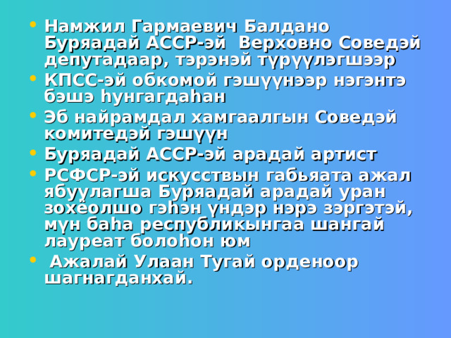 Намжил Гармаевич Балдано Буряадай АССР-эй Верховно Соведэй депутадаар, тэрэнэй түрүүлэгшээр КПСС-эй обкомой гэшүүнээр нэгэнтэ бэшэ һунгагдаһан Эб найрамдал хамгаалгын Соведэй комитедэй гэшүүн Буряадай АССР-эй арадай артист РСФСР-эй искусствын габьяата ажал ябуулагша Буряадай арадай уран зохёолшо гэһэн үндэр нэрэ зэргэтэй, мүн баһа республикынгаа шангай лауреат болоһон юм  Ажалай Улаан Тугай орденоор шагнагданхай. 