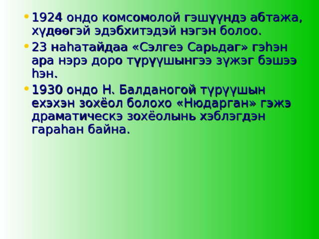 1924 ондо комсомолой гэшүүндэ абтажа, хүдөөгэй эдэбхитэдэй нэгэн болоо. 23 наһатайдаа «Сэлгеэ Сарьдаг» гэһэн ара нэрэ доро түрүүшынгээ зүжэг бэшээ һэн. 1930 ондо Н. Балданогой түрүүшын ехэхэн зохёол болохо «Нюдарган» гэжэ драматическэ зохёолынь хэблэгдэн гараһан байна. 
