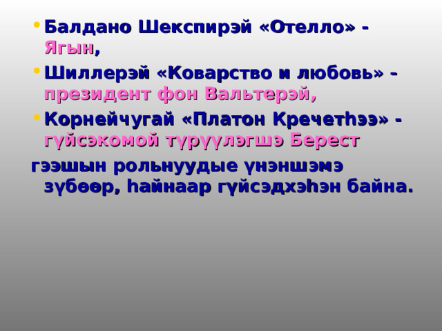 Балдано Шекспирэй «Отелло» - Ягын , Шиллерэй «Коварство и любовь» - президент фон Вальтерэй, Корнейчугай «Платон Кречетһээ» - гүйсэкомой түрүүлэгшэ Берест гээшын рольнуудые үнэншэмэ зүбөөр, һайнаар гүйсэдхэһэн байна. 