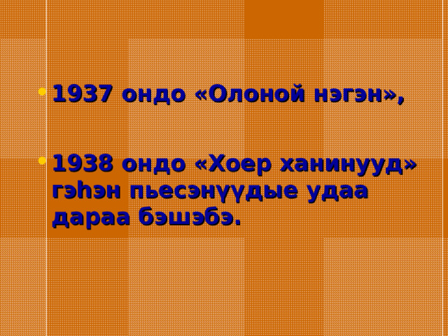 1937 ондо «Олоной нэгэн»,  1938 ондо «Хоер ханинууд» гэһэн пьесэнүүдые удаа дараа бэшэбэ. 
