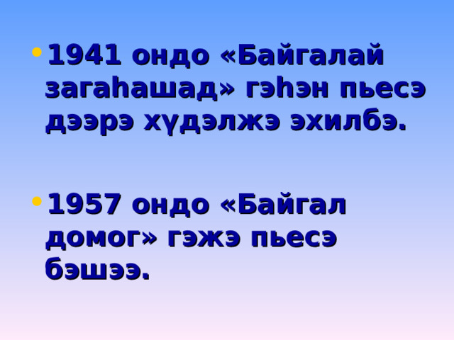 1941 ондо «Байгалай загаһашад» гэһэн пьесэ дээрэ хүдэлжэ эхилбэ.  1957 ондо «Байгал домог» гэжэ пьесэ бэшээ. 