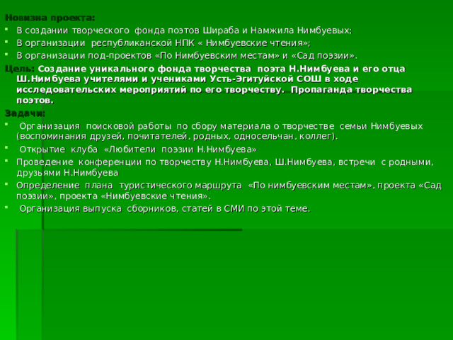 Новизна проекта: В создании творческого фонда поэтов Шираба и Намжила Нимбуевых; В организации республиканской НПК « Нимбуевские чтения»; В организации под-проектов «По Нимбуевским местам» и «Сад поэзии». Цель: Создание уникального фонда творчества поэта Н.Нимбуева и его отца Ш.Нимбуева учителями и учениками Усть-Эгитуйской СОШ в ходе исследовательских мероприятий по его творчеству. Пропаганда творчества поэтов. Задачи:  Организация поисковой работы по сбору материала о творчестве семьи Нимбуевых (воспоминания друзей, почитателей, родных, односельчан, коллег).  Открытие клуба «Любители поэзии Н.Нимбуева» Проведение конференции по творчеству Н.Нимбуева, Ш.Нимбуева, встречи с родными, друзьями Н.Нимбуева Определение плана туристического маршрута «По нимбуевским местам», проекта «Сад поэзии», проекта «Нимбуевские чтения».  Организация выпуска сборников, статей в СМИ по этой теме. 
