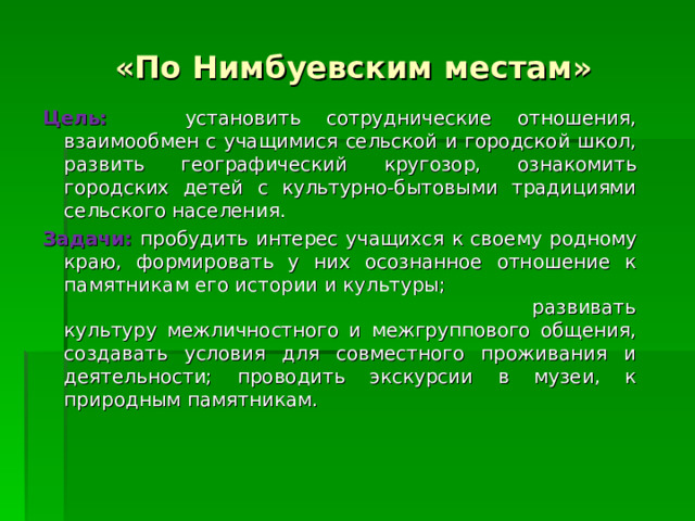 «По Нимбуевским местам» Цель:  установить сотруднические отношения, взаимообмен с учащимися сельской и городской школ, развить географический кругозор, ознакомить городских детей с культурно-бытовыми традициями сельского населения. Задачи: пробудить интерес учащихся к своему родному краю, формировать у них осознанное отношение к памятникам его истории и культуры; развивать культуру межличностного и межгруппового общения, создавать условия для совместного проживания и деятельности; проводить экскурсии в музеи, к природным памятникам. 