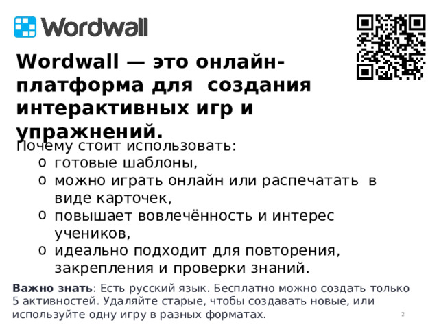 идеально  подходит  для  повторения, закрепления  и  проверки  знаний  идеально  подходит  для  повторения, закрепления  и  проверки  знаний  W o r d w all — это онлайн-платформа для создания интерактивных игр и упражнений.     Почему стоит использовать: готовые шаблоны, можно играть онлайн или распечатать в виде карточек, повышает вовлечённость и интерес учеников, идеально подходит для повторения, закрепления и проверки знаний. готовые шаблоны, можно играть онлайн или распечатать в виде карточек, повышает вовлечённость и интерес учеников, идеально подходит для повторения, закрепления и проверки знаний. Важно знать : Есть русский язык. Бесплатно можно создать только 5 активностей. Удаляйте старые, чтобы создавать новые, или используйте одну игру в разных форматах.  