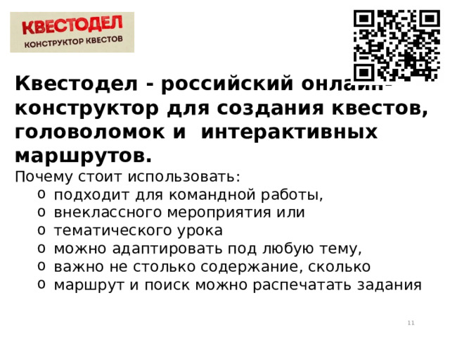 Квестодел - российский онлайн- конструктор для создания квестов, головоломок и интерактивных маршрутов. Почему стоит использовать: подходит для командной работы, внеклассного мероприятия или тематического урока можно адаптировать под любую тему, важно не столько содержание, сколько маршрут и поиск можно распечатать задания подходит для командной работы, внеклассного мероприятия или тематического урока можно адаптировать под любую тему, важно не столько содержание, сколько маршрут и поиск можно распечатать задания  