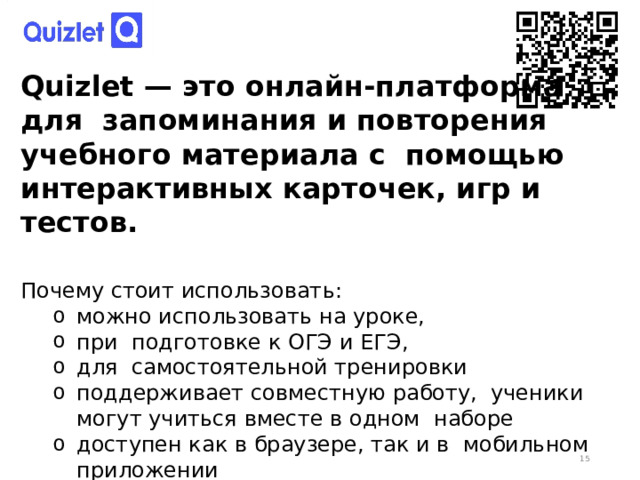 Quizlet — это онлайн-платформа для запоминания и повторения учебного материала с помощью интерактивных карточек, игр и тестов. Почему стоит использовать: можно использовать на уроке, при подготовке к ОГЭ и ЕГЭ, для самостоятельной тренировки поддерживает совместную работу, ученики могут учиться вместе в одном наборе доступен как в браузере, так и в мобильном приложении можно использовать на уроке, при подготовке к ОГЭ и ЕГЭ, для самостоятельной тренировки поддерживает совместную работу, ученики могут учиться вместе в одном наборе доступен как в браузере, так и в мобильном приложении  