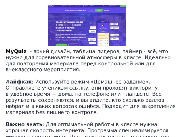 Шаблоны MyQuiz  - яркий дизайн, таблица лидеров, таймер - всё, что нужно для соревновательной атмосферы в классе. Идеально для повторения материала перед контрольной или для внеклассного мероприятия.  Лайфхак : Используйте режим «Домашнее задание». Отправляете ученикам ссылку, они проходят викторину в удобное время — дома, на телефоне или планшете. Все результаты сохраняются, и вы видите, кто сколько баллов набрал и в каких вопросах ошибся. Подходит для закрепления материала без лишнего контроля.  Важно знать : Для оптимальной работы в классе нужна хорошая скорость интернета. Программа специализируется именно на викторинах. Для сложных тестов с развернутыми ответами лучше выбрать «Опросникум» или Online Test Pad.  