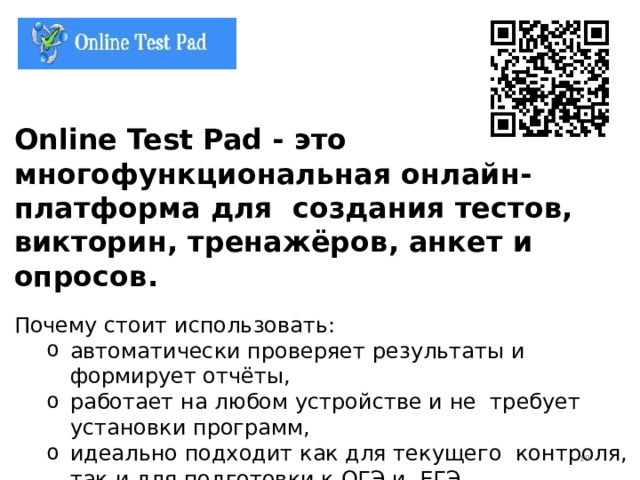 Online Test Pad - это многофункциональная онлайн-платформа для создания тестов, викторин, тренажёров, анкет и опросов. Почему стоит использовать: автоматически проверяет результаты и формирует отчёты, работает на любом устройстве и не требует установки программ, идеально подходит как для текущего контроля, так и для подготовки к ОГЭ и ЕГЭ. автоматически проверяет результаты и формирует отчёты, работает на любом устройстве и не требует установки программ, идеально подходит как для текущего контроля, так и для подготовки к ОГЭ и ЕГЭ.  