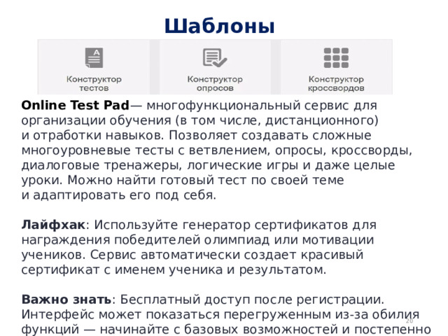 Шаблоны Online Test Pad — многофункциональный сервис для организации обучения (в том числе, дистанционного) и отработки навыков. Позволяет создавать сложные многоуровневые тесты с ветвлением, опросы, кроссворды, диалоговые тренажеры, логические игры и даже целые уроки. Можно найти готовый тест по своей теме и адаптировать его под себя.  Лайфхак : Используйте генератор сертификатов для награждения победителей олимпиад или мотивации учеников. Сервис автоматически создает красивый сертификат с именем ученика и результатом.  Важно знать : Бесплатный доступ после регистрации. Интерфейс может показаться перегруженным из-за обилия функций — начинайте с базовых возможностей и постепенно осваивайте остальные.  