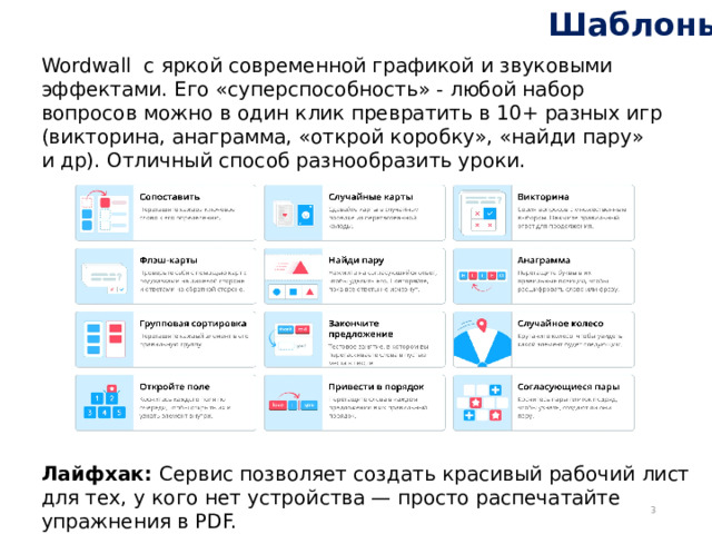 Шаблоны Wordwall с яркой современной графикой и звуковыми эффектами. Его «суперспособность» - любой набор вопросов можно в один клик превратить в 10+ разных игр (викторина, анаграмма, «открой коробку», «найди пару» и др). Отличный способ разнообразить уроки. Лайфхак: Сервис позволяет создать красивый рабочий лист для тех, у кого нет устройства — просто распечатайте упражнения в PDF.  
