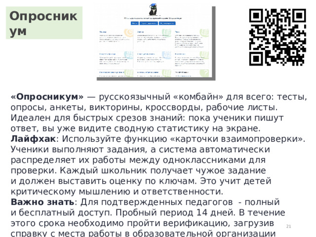Опросникум «Опросникум»  — русскоязычный «комбайн» для всего: тесты, опросы, анкеты, викторины, кроссворды, рабочие листы. Идеален для быстрых срезов знаний: пока ученики пишут ответ, вы уже видите сводную статистику на экране. Лайфхак : Используйте функцию «карточки взаимопроверки». Ученики выполняют задания, а система автоматически распределяет их работы между одноклассниками для проверки. Каждый школьник получает чужое задание и должен выставить оценку по ключам. Это учит детей критическому мышлению и ответственности. Важно знать : Для подтвержденных педагогов  - полный и бесплатный доступ. Пробный период 14 дней. В течение этого срока необходимо пройти верификацию, загрузив справку с места работы в образовательной организации с подписью и печатью.  