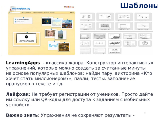 Шаблоны LearningApps  - классика жанра. Конструктор интерактивных упражнений, которые можно создать за считанные минуты на основе популярных шаблонов: найди пару, викторина «Кто хочет стать миллионером?», пазлы, тесты, заполнение пропусков в тексте и тд.  Лайфхак : Не требует регистрации от учеников. Просто дайте им ссылку или QR-коды для доступа к заданиям с мобильных устройств.  Важно знать : Упражнения не сохраняют результаты - инструмент предназначен для тренировки, а не оценки.  