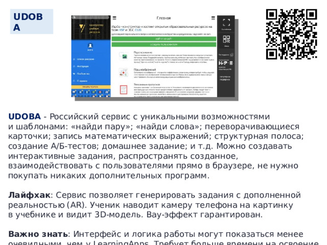 UDOBA UDOBA - Российский сервис с уникальными возможностями и шаблонами: «найди пару»; «найди слова»; переворачивающиеся карточки; запись математических выражений; структурная полоса; создание А/Б-тестов; домашнее задание; и т.д. Можно создавать интерактивные задания, распространять созданное, взаимодействовать с пользователями прямо в браузере, не нужно покупать никаких дополнительных программ. Лайфхак : Сервис позволяет генерировать задания с дополненной реальностью (AR). Ученик наводит камеру телефона на картинку в учебнике и видит 3D-модель. Вау-эффект гарантирован. Важно знать : Интерфейс и логика работы могут показаться менее очевидными, чем у LearningApps. Требует больше времени на освоение и подготовку.  