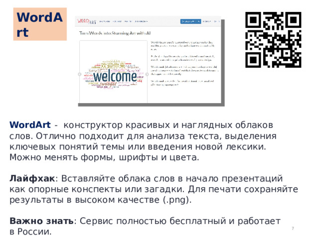 WordArt WordArt  - конструктор красивых и наглядных облаков слов. Отлично подходит для анализа текста, выделения ключевых понятий темы или введения новой лексики. Можно менять формы, шрифты и цвета. Лайфхак : Вставляйте облака слов в начало презентаций как опорные конспекты или загадки. Для печати сохраняйте результаты в высоком качестве (.png). Важно знать : Сервис полностью бесплатный и работает в России.  