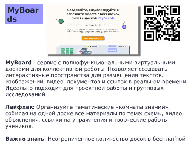 MyBoards MyBoard - сервис с полнофункциональными виртуальными досками для коллективной работы. Позволяет создавать интерактивные пространства для размещения текстов, изображений, видео, документов и ссылок в реальном времени. Идеально подходит для проектной работы и групповых исследований.  Лайфхак : Организуйте тематические «комнаты знаний», собирая на одной доске все материалы по теме: схемы, видео объяснения, ссылки на упражнения и творческие работы учеников.  Важно знать : Неограниченное количество досок в бесплатной версии. Для работы с некоторыми функциями может потребоваться регистрация учеников.  