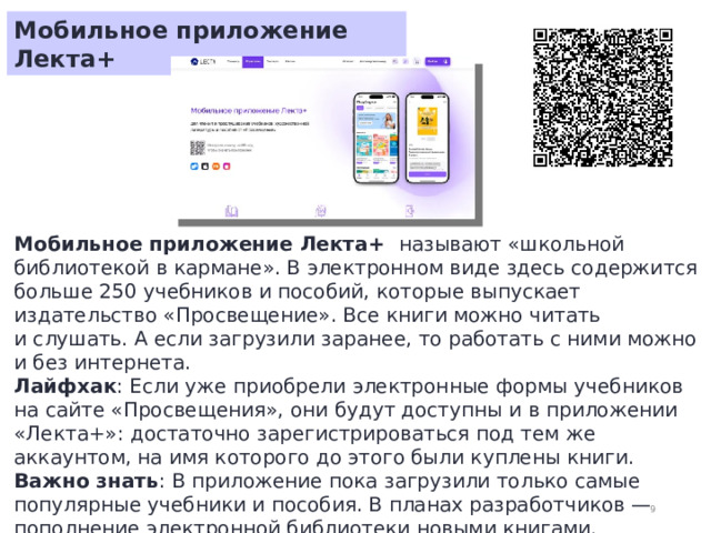 Мобильное приложение Лекта+ Мобильное приложение Лекта+ называют «школьной библиотекой в кармане». В электронном виде здесь содержится больше 250 учебников и пособий, которые выпускает издательство «Просвещение». Все книги можно читать и слушать. А если загрузили заранее, то работать с ними можно и без интернета. Лайфхак : Если уже приобрели электронные формы учебников на сайте «Просвещения», они будут доступны и в приложении «Лекта+»: достаточно зарегистрироваться под тем же аккаунтом, на имя которого до этого были куплены книги. Важно знать : В приложение пока загрузили только самые популярные учебники и пособия. В планах разработчиков — пополнение электронной библиотеки новыми книгами.  