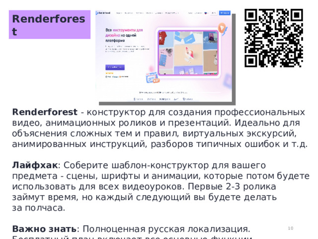 Renderforest Renderforest - конструктор для создания профессиональных видео, анимационных роликов и презентаций. Идеально для объяснения сложных тем и правил, виртуальных экскурсий, анимированных инструкций, разборов типичных ошибок и т.д.  Лайфхак : Соберите шаблон-конструктор для вашего предмета - сцены, шрифты и анимации, которые потом будете использовать для всех видеоуроков. Первые 2-3 ролика займут время, но каждый следующий вы будете делать за полчаса.  Важно знать : Полноценная русская локализация. Бесплатный план включает все основные функции, но с водяным знаком.  