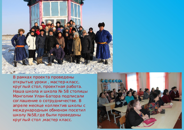 В рамках проекта проведены открытые уроки , мастер-класс, круглый стол, проектная работа. Наша школа и школа № 58 столицы Монголии Улан-Батора подписали соглашение о сотрудничестве. В апреле месяце коллектив школы с международным обменом посетил школу №58,где были проведены круглый стол ,мастер класс. 