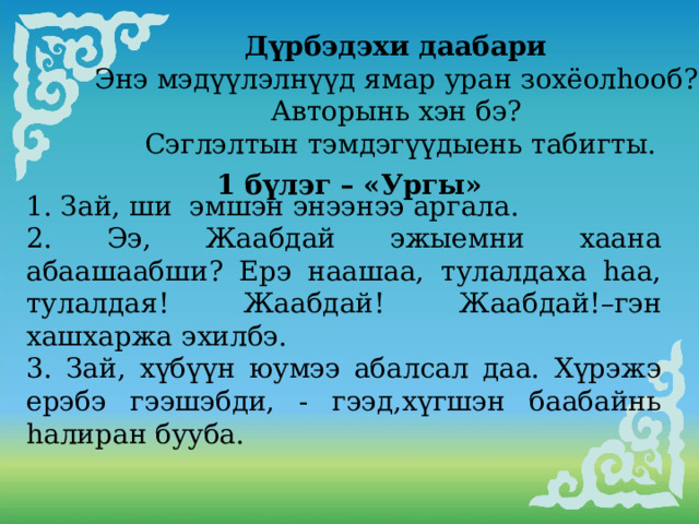           Дүрбэдэхи даабари Энэ мэдүүлэлнүүд ямар уран зохёолhооб? Авторынь хэн бэ? Сэглэлтын тэмдэгүүдыень табигты. 1 бүлэг – «Ургы» 1. Зай, ши эмшэн энээнээ аргала. 2. Ээ, Жаабдай эжыемни хаана абаашаабши? Ерэ наашаа, тулалдаха hаа, тулалдая! Жаабдай! Жаабдай!–гэн хашхаржа эхилбэ. 3. Зай, хүбүүн юумээ абалсал даа. Хүрэжэ ерэбэ гээшэбди, - гээд,хүгшэн баабайнь hалиран бууба.     . 