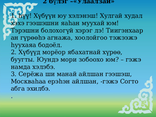  2 б ү лэг –«Улаалзай»  1. hүү! Хүбүүн юу хэлэнэш! Хулгай худал хэхэ гээшэшни яаhан муухай юм! Тэрэшни болохогүй хэрэг лэ! Тиигэнхаар ан гүрөөhэ агнажа, хоолойгоо тэжээжэ hуухаяа бодоёл. 2. Хүбүүд морёор ябахатнай хүрөө, буугты. Юундэ мори зобоохо юм? – гэжэ намда хэлэбэ. 3. Серёжа ши манай айлшан гээшэш, Москваhаа ерэhэн айлшан, -гэжэ Согто абга эхилбэ. . 