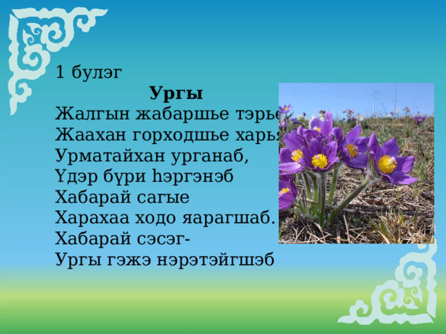 1 булэг  Ургы Жалгын жабаршье тэрьелээ, Жаахан горходшье харьялаа, Урматайхан урганаб, Yдэр бүри hэргэнэб Хабарай сагые Харахаа ходо яарагшаб. Хабарай сэсэг- Ургы гэжэ нэрэтэйгшэб     