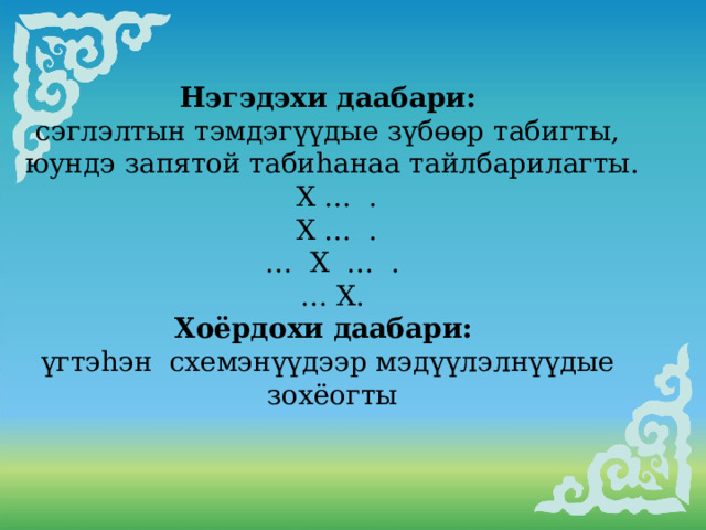                         Нэгэдэхи даабари:  сэглэлтын тэмдэгүүдые зүбөөр табигты, юундэ запятой табиhанаа тайлбарилагты.  Х … .  Х … . … Х … . … Х. Хоёрдохи даабари:  үгтэhэн схемэнүүдээр мэдүүлэлнүүдые зохёогты     