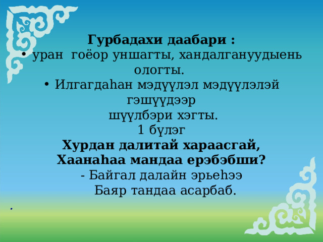        Гурбадахи даабари :  уран гоёор уншагты, хандалгануудыень ологты.  Илгагдаhан мэдүүлэл мэдүүлэлэй гэшүүдээр  шүүлбэри хэгты. 1 бүлэг Хурдан далитай хараасгай, Хаанаhаа мандаа ерэбэбши? - Байгал далайн эрьеhээ  Баяр тандаа асарбаб. . 