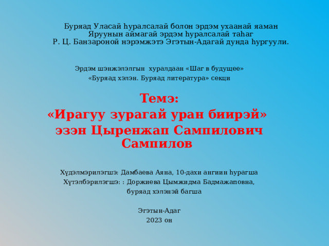 Буряад Уласай һуралсалай болон эрдэм ухаанай яаман  Яруунын аймагай эрдэм һуралсалай таһаг  Р. Ц. Банзароной нэрэмжэтэ Эгэтын-Адагай дунда hургуули.       Эрдэм шэнжэлэлгын хуралдаан «Шаг в будущее» «Буряад хэлэн. Буряад литература» секци Темэ: «Ирагуу зурагай уран биирэй» эзэн Цыренжап Сампилович Сампилов    Хүдэлмэрилэгшэ: Дамбаева Аяна, 10-дахи ангиин hурагша Хүтэлбэрилэгшэ: : Доржиева Цымжидма Бадмажаповна,  буряад хэлэнэй багша Эгэтын-Адаг 2023 он 