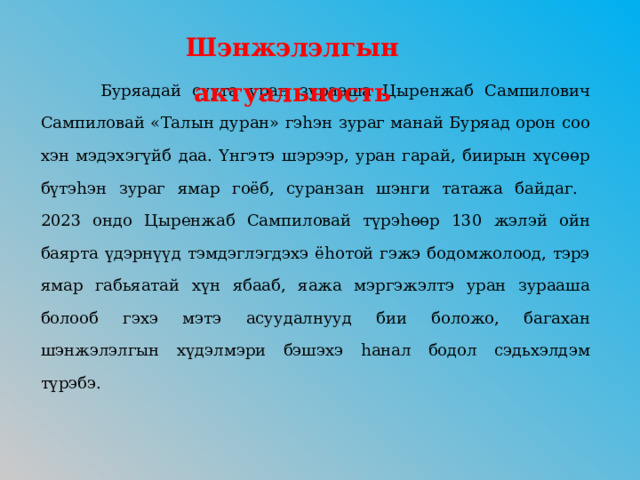Шэнжэлэлгын актуальность     Буряадай суута уран зурааша Цыренжаб Сампилович Сампиловай «Талын дуран» гэhэн зураг манай Буряад орон соо хэн мэдэхэгүйб даа. Үнгэтэ шэрээр, уран гарай, биирын хүсөөр бүтэhэн зураг ямар гоёб, суранзан шэнги татажа байдаг.  2023 ондо Цыренжаб Сампиловай түрэhөөр 130 жэлэй ойн баярта үдэрнүүд тэмдэглэгдэхэ ёhотой гэжэ бодомжолоод, тэрэ ямар габьяатай хүн ябааб, яажа мэргэжэлтэ уран зурааша болооб гэхэ мэтэ асуудалнууд бии боложо, багахан шэнжэлэлгын хүдэлмэри бэшэхэ hанал бодол сэдьхэлдэм түрэбэ.   