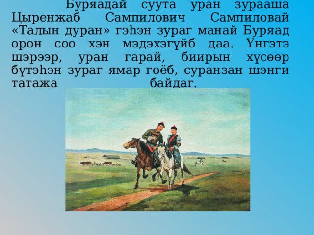   Буряадай суута уран зурааша Цыренжаб Сампилович Сампиловай «Талын дуран» гэhэн зураг манай Буряад орон соо хэн мэдэхэгүйб даа. Үнгэтэ шэрээр, уран гарай, биирын хүсөөр бүтэhэн зураг ямар гоёб, суранзан шэнги татажа байдаг.   