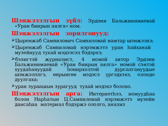 Шэнжэлэлгын зүйл:  Эрдэни Бальжинимаевай «Уран биирын аялга» ном. Шэнжэлэлгын зорилгонууд: Цыренжаб Сампилович Сампиловай намтар шэнжэлхэ; Цыренжаб Сампиловай нэрэмжэтэ уран hайханай музейнууд тухай мэдээсэл бэдэрхэ; бэлигтэй журналист, 4 номой автор Эрдэни Бальжинимаевай «Уран биирын аялга» номой сэнтэй хуудаhануудай hонирхолтой дурсалгануудые шэнжэлэлгэ, өөрынгөө мэдэсэ үргэдхэхэ, олондо дуулгаха; уран зураашын зурагууд тухай мэдэхэ болохо. Шэнжэлэлгын арга: Интернетhээ, номуудhаа болон Нарhатын Ц.Сампиловай нэрэмжэтэ музейн дансаhаа материал бэдэржэ ололго, анализ 