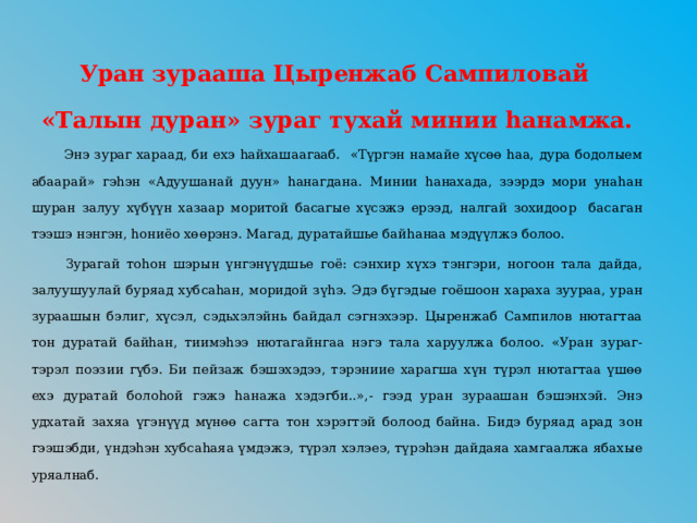 Уран зурааша Цыренжаб Сампиловай «Талын дуран» зураг тухай минии hанамжа.  Энэ зураг хараад, би ехэ hайхашаагааб. «Түргэн намайе хүсөө hаа, дура бодолыем абаарай» гэhэн «Адуушанай дуун» hанагдана. Минии hанахада, зээрдэ мори унаhан шуран залуу хүбүүн хазаар моритой басагые хүсэжэ ерээд, налгай зохидоор басаган тээшэ нэнгэн, hониёо хөөрэнэ. Магад, дуратайшье байhанаа мэдүүлжэ болоо.  Зурагай тоhон шэрын үнгэнүүдшье гоё: сэнхир хүхэ тэнгэри, ногоон тала дайда, залуушуулай буряад хубсаhан, моридой зүhэ. Эдэ бүгэдые гоёшоон хараха зуураа, уран зураашын бэлиг, хүсэл, сэдьхэлэйнь байдал сэгнэхээр. Цыренжаб Сампилов нютагтаа тон дуратай байhан, тиимэhээ нютагайнгаа нэгэ тала харуулжа болоо. «Уран зураг- тэрэл поэзии гүбэ. Би пейзаж бэшэхэдээ, тэрэниие харагша хүн түрэл нютагтаа үшөө ехэ дуратай болоhой гэжэ hанажа хэдэгби..»,- гээд уран зураашан бэшэнхэй. Энэ удхатай захяа үгэнүүд мүнөө сагта тон хэрэгтэй болоод байна. Бидэ буряад арад зон гээшэбди, үндэhэн хубсаhаяа үмдэжэ, түрэл хэлэеэ, түрэhэн дайдаяа хамгаалжа ябахые уряалнаб. 