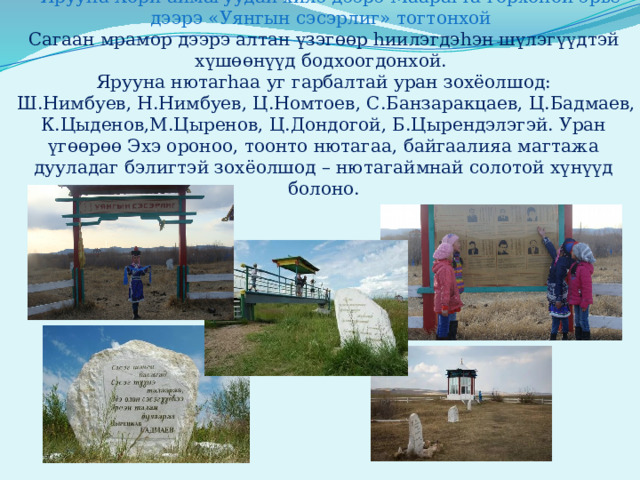    Ярууна Хори аймагуудай хилэ дээрэ Маарагта горхоной эрье дээрэ «Уянгын сэсэрлиг» тогтонхой  Сагаан мрамор дээрэ алтан үзэгөөр hиилэгдэhэн шүлэгүүдтэй хүшөөнүүд бодхоогдонхой.  Ярууна нютагһаа уг гарбалтай уран зохёолшод:  Ш.Нимбуев, Н.Нимбуев, Ц.Номтоев, С.Банзаракцаев, Ц.Бадмаев, К.Цыденов,М.Цыренов, Ц.Дондогой, Б.Цырендэлэгэй. Уран үгөөрөө Эхэ ороноо, тоонто нютагаа, байгаалияа магтажа дууладаг бэлигтэй зохёолшод – нютагаймнай солотой хүнүүд болоно.   