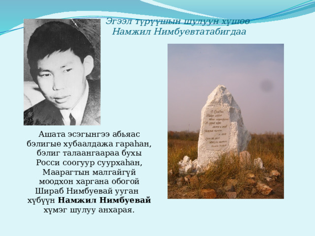 Эгээл түрүүшын шулуун хүшөө  Намжил Нимбуевтатабигдаа  Ашата эсэгынгээ абьяас бэлигые хубаалдажа гараhан, бэлиг талаангаараа бухы Росси соогуур суурхаhан, Маарагтын малгайгүй моодхон харгана обогой Шираб Нимбуевай ууган хүбүүн Намжил Нимбуевай хүмэг шулуу анхарая . 