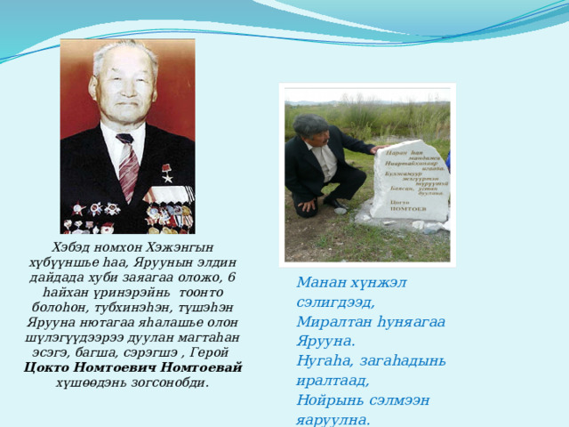Хэбэд номхон Хэжэнгын хүбүүншье hаа, Яруунын элдин дайдада хуби заяагаа оложо, 6 hайхан үринэрэйнь тоонто болоhон, тубхинэhэн, түшэhэн Ярууна нютагаа яhалашье олон шүлэгүүдээрээ дуулан магтаhан эсэгэ, багша, сэрэгшэ , Герой Цокто Номтоевич Номтоевай хүшөөдэнь зогсонобди. Манан х ү нжэл сэлигдээд, Миралтан hуняагаа Ярууна. Нугаhа, загаhадынь иралтаад, Нойрынь сэлмээн яаруулна. Нарhата нуурнай долгитон, Намжаа ү глөөг үү р hэрюухэн . 