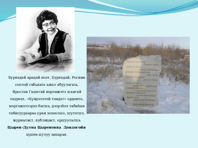      Буряадай арадай поэт, Буряадай, Росиин соелой габьяата ажал ябуулагша, Ярослав Гашегай нэрэмжэтэ шангай лауреат, «Хүндэлэлэй тэмдэг» орденто, мэргэжэлээрээ багша, дээрэhээ табиhан табисуураараа уран зохеолшо, шүлэгшэ, журналист, публицист, оршуулагша Цырен-Дулма Цыреновна Дондогойн хүшөө шулуу анхарая.  
