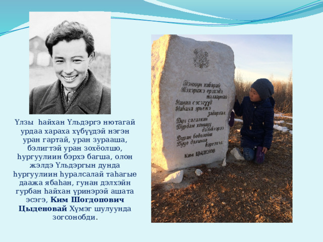 Yлзы hайхан Yльдэргэ нютагай урдаа хараха хүбүүдэй нэгэн уран гартай, уран зурааша, бэлигтэй уран зохёолшо, hургуулиин бэрхэ багша, олон жэлдэ Yльдэргын дунда hургуулиин hуралсалай таhагые даажа ябаhан, гунан дэлхэйн гурбан hайхан үринэрэй ашата эсэгэ, Ким Шогдопович Цыденовай Хүмэг шулуунда зогсонобди . 