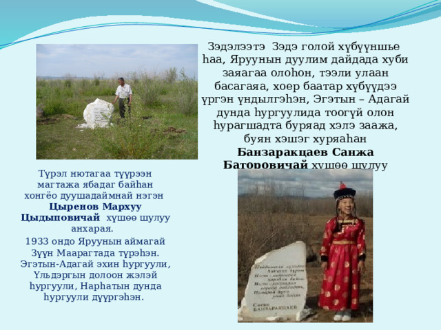Зэдэлээтэ Зэдэ голой хүбүүншье hаа, Яруунын дуулим дайдада хуби заяагаа олоhон, тээли улаан басагаяа, хоер баатар хүбүүдээ үргэн үндылгэhэн, Эгэтын – Адагай дунда hургуулида тоогүй олон hурагшадта буряад хэлэ заажа, буян хэшэг хуряаhан Банзаракцаев Санжа Баторовичай хүшөө шулуу анхараяа. Түрэл нютагаа түүрээн магтажа ябадаг байhан хонгёо дуушадаймнай нэгэн Цыренов Мархуу Цыдыповичай хүшөө шулуу анхарая. 1933 ондо Яруунын аймагай Зүүн Маарагтада түрэhэн. Эгэтын-Адагай эхин hургуули, Yльдэргын долоон жэлэй hургуули, Нарhатын дунда hургуули дүүргэhэн. 