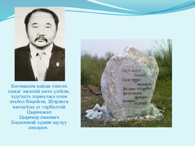Богонихон наhан соогоо хамаг ажалай амта үзэhэн, хүүгэдтэ зорюулжа олон зохёол бэшэhэн, Шэрэнги нютагhаа уг гарбалтай  Цыренжап Цырендулмаевич Бадмаевай хүшөө шулуу анхарая. 