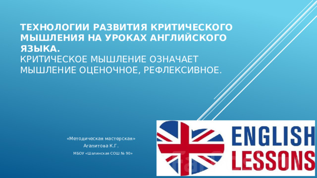 Технологии развития критического мышления   на уроках английского языка.  Критическое мышление означает мышление оценочное, рефлексивное.   «Методическая мастерская» Агапитова К.Г. МБОУ «Шалинская СОШ № 90» 