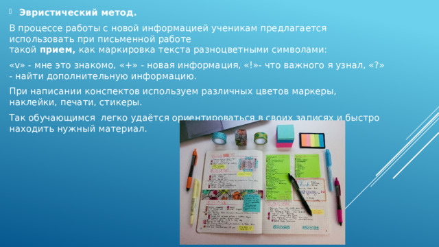 Эвристический метод.  В процессе работы с новой информацией ученикам предлагается использовать при письменной работе такой  прием,  как   маркировка текста разноцветными символами: «v» - мне это знакомо, «+» - новая информация, «!»- что важного я узнал, «?» - найти дополнительную информацию. При написании конспектов используем различных цветов маркеры, наклейки, печати, стикеры. Так обучающимся легко удаётся ориентироваться в своих записях и быстро находить нужный материал. 